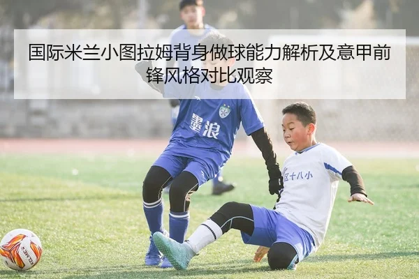 国际米兰小图拉姆背身做球能力解析及意甲前锋风格对比观察