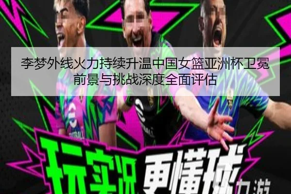 李梦外线火力持续升温中国女篮亚洲杯卫冕前景与挑战深度全面评估
