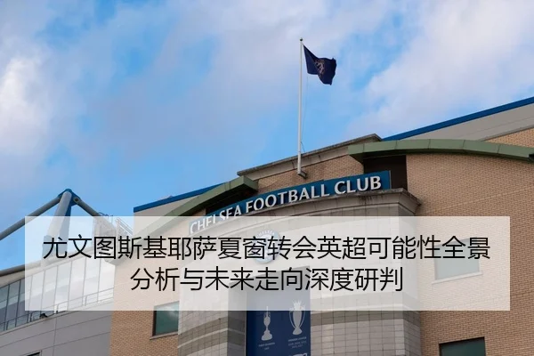 尤文图斯基耶萨夏窗转会英超可能性全景分析与未来走向深度研判