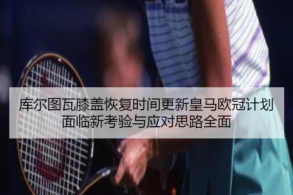 库尔图瓦膝盖恢复时间更新皇马欧冠计划面临新考验与应对思路全面