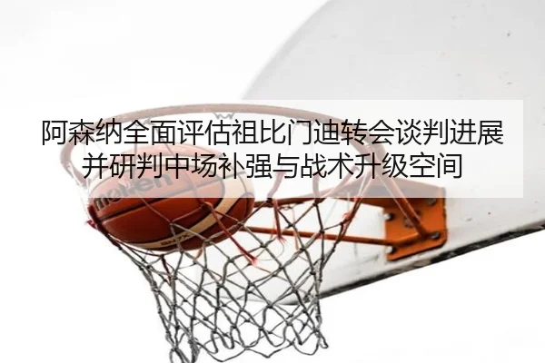阿森纳全面评估祖比门迪转会谈判进展并研判中场补强与战术升级空间