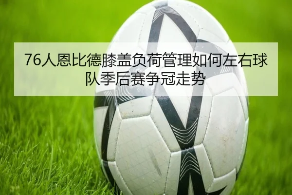 76人恩比德膝盖负荷管理如何左右球队季后赛争冠走势