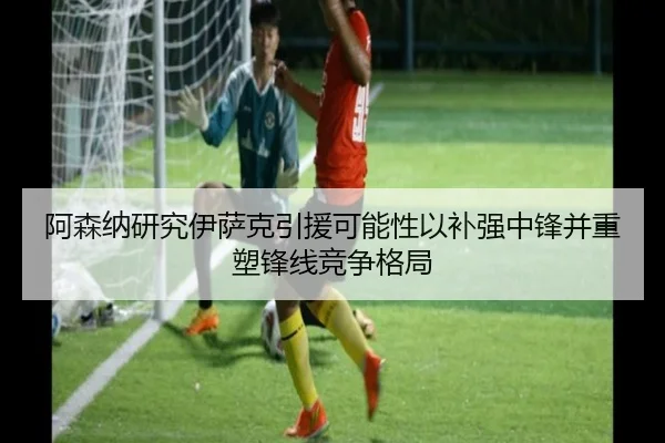 阿森纳研究伊萨克引援可能性以补强中锋并重塑锋线竞争格局