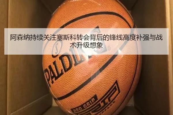 阿森纳持续关注塞斯科转会背后的锋线高度补强与战术升级想象