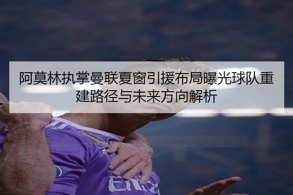 阿莫林执掌曼联夏窗引援布局曝光球队重建路径与未来方向解析