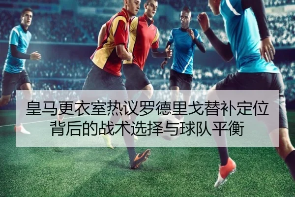 皇马更衣室热议罗德里戈替补定位背后的战术选择与球队平衡