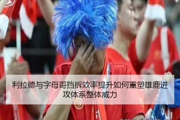 利拉德与字母哥挡拆效率提升如何重塑雄鹿进攻体系整体威力